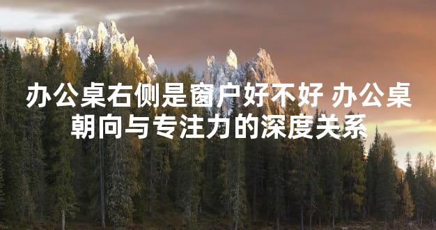 办公桌右侧是窗户好不好 办公桌朝向与专注力的深度关系